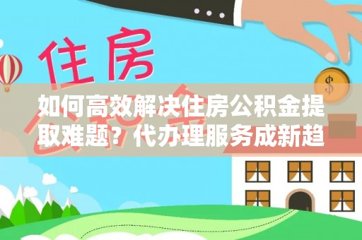 甘洛如何高效解决住房公积金提取难题？代办理服务成新趋势
