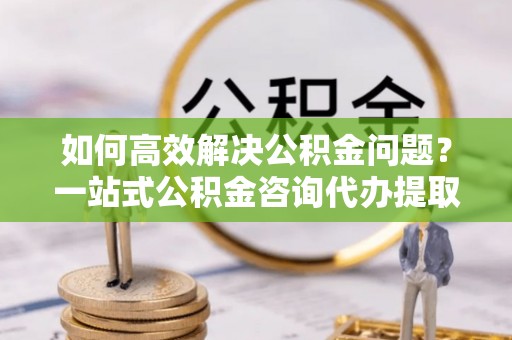 甘洛如何高效解决公积金问题？一站式公积金咨询代办提取服务全解析
