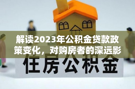 甘洛解读2023年公积金贷款政策变化，对购房者的深远影响