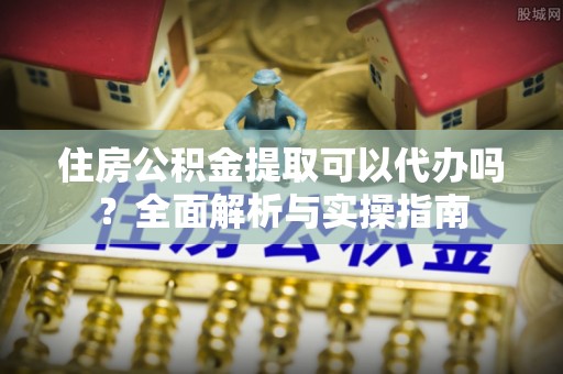 甘洛住房公积金提取可以代办吗？全面解析与实操指南