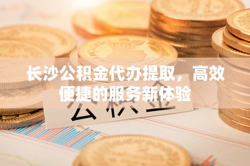 甘洛长沙公积金代办提取，高效便捷的服务新体验