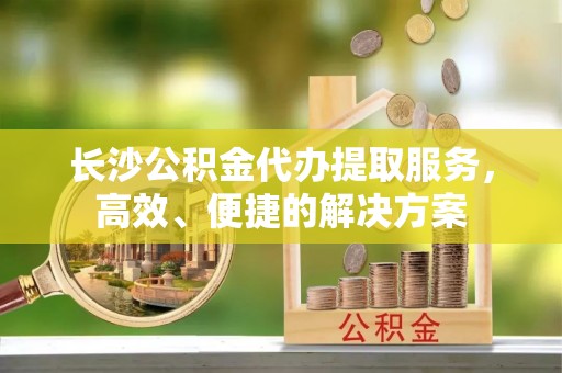 甘洛长沙公积金代办提取服务，高效、便捷的解决方案