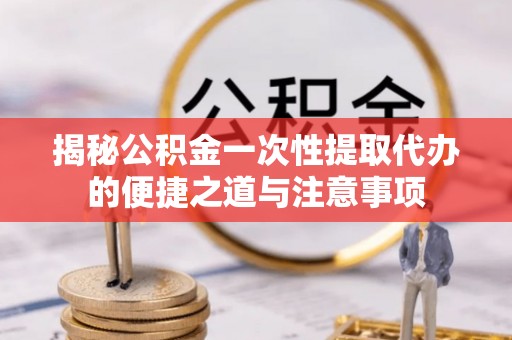 甘洛揭秘公积金一次性提取代办的便捷之道与注意事项
